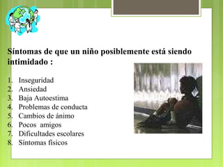Síntomas de que un niño posiblemente está siendo
intimidado :
1. Inseguridad
2. Ansiedad
3. Baja Autoestima
4. Problemas de conducta
5. Cambios de ánimo
6. Pocos amigos
7. Dificultades escolares
8. Síntomas físicos
 