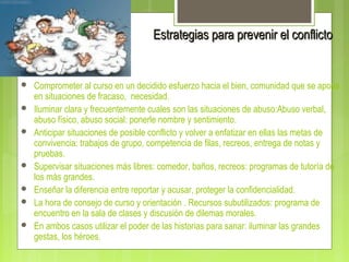 Estrategias para prevenir el conflictoEstrategias para prevenir el conflicto
 Comprometer al curso en un decidido esfuerzo hacia el bien, comunidad que se apoya
en situaciones de fracaso, necesidad.
 Iluminar clara y frecuentemente cuales son las situaciones de abuso:Abuso verbal,
abuso físico, abuso social: ponerle nombre y sentimiento.
 Anticipar situaciones de posible conflicto y volver a enfatizar en ellas las metas de
convivencia: trabajos de grupo, competencia de filas, recreos, entrega de notas y
pruebas.
 Supervisar situaciones más libres: comedor, baños, recreos: programas de tutoría de
los más grandes.
 Enseñar la diferencia entre reportar y acusar, proteger la confidencialidad.
 La hora de consejo de curso y orientación . Recursos subutilizados: programa de
encuentro en la sala de clases y discusión de dilemas morales.
 En ambos casos utilizar el poder de las historias para sanar: iluminar las grandes
gestas, los héroes.
 