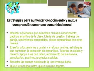 Estrategias para aumentar conocimiento y mutuaEstrategias para aumentar conocimiento y mutua
comprensión:crear una comunidad moralcomprensión:crear una comunidad moral
 Realizar actividades que aumenten el mutuo conocimiento:
páginas amarillas de la clase, lotería de puestos, trabajos de
pareja, sentimientos compartidos. clases compartidas con otros
niveles
 Enseñar a los alumnos a cuidar y a reforzar a otros: estrategias
que aumenten la sensación de comunidad. Tutorías en clases y
recreos, apoyo a los que faltan, recibimiento de los nuevos,
cumpleaños, padrinos, proyectos sociales.
 Rescatar las buenas noticias de la convivencia diaria.
 Que el otro tenga rostro, que el otro me importe.
 