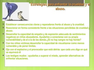 Estrategias para enfrentar la crueldad y elEstrategias para enfrentar la crueldad y el
abuso.abuso.
 Establecer consecuencias claras y reparadoras frente al abuso y la crueldad.
 Reaccionar en forma consistente frente a las situaciones percibidas de crueldad y
abuso.
 Desarrollar la capacidad de empatía y de expresión adecuada de sentimientos
negativos en niños abusadores. Ayudarlos a conectarse con su propia
vulnerabilidad y de el a la de los demás.¿Si no hay sangre no hay herida?
 Con los niños víctimas:desarrollar la capacidad de visualizarse como menos
vulnerable y de poner límites.
 Ojo con el explosivo y el provocador que está detrás: que cada uno diga en qué
se equivocó él
 Los testigos mudos : ayudarlos a superar el miedo, aprender alternativas de
enfrentar situaciones.
 