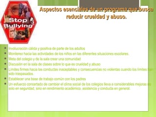 Aspectos esenciales de un programa que buscaAspectos esenciales de un programa que busca
reducir crueldad y abuso.reducir crueldad y abuso.
 Involucración cálida y positiva de parte de los adultos
 Monitereo hacia las actividades de los niños en las diferentes situaciones escolares.
 Meta del colegio y de la sala crear una comunidad
 Discusión en la sala de clases sobre lo que es crueldad y abuso
 Límites firmes hacia las conductas inaceptables y consecuencias no violentas cuando los límites han
sido traspasados.
 Establecer una base de trabajo común con los padres
 Un esfuerzo concertado de cambiar el clima social de los colegios lleva a considerables mejoras no
solo en seguridad, sino en rendimiento académico, asistencia y conducta en general.
 