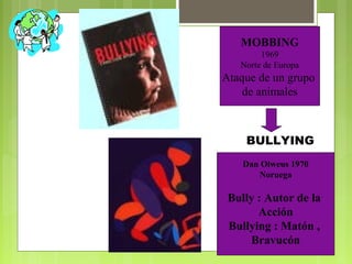 MOBBING
1969
Norte de Europa
Ataque de un grupo
de animales
Dan Olweus 1970
Noruega
Bully : Autor de la
Acción
Bullying : Matón ,
Bravucón
BULLYING
 