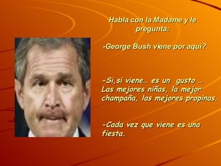 Habla con la Madame y le pregunta: -George Bush viene por aquí? -Si,si viene… es un gusto … Las mejores niñas, la mejor champaña, las mejores propinas. -Cada vez que viene es una fiesta.