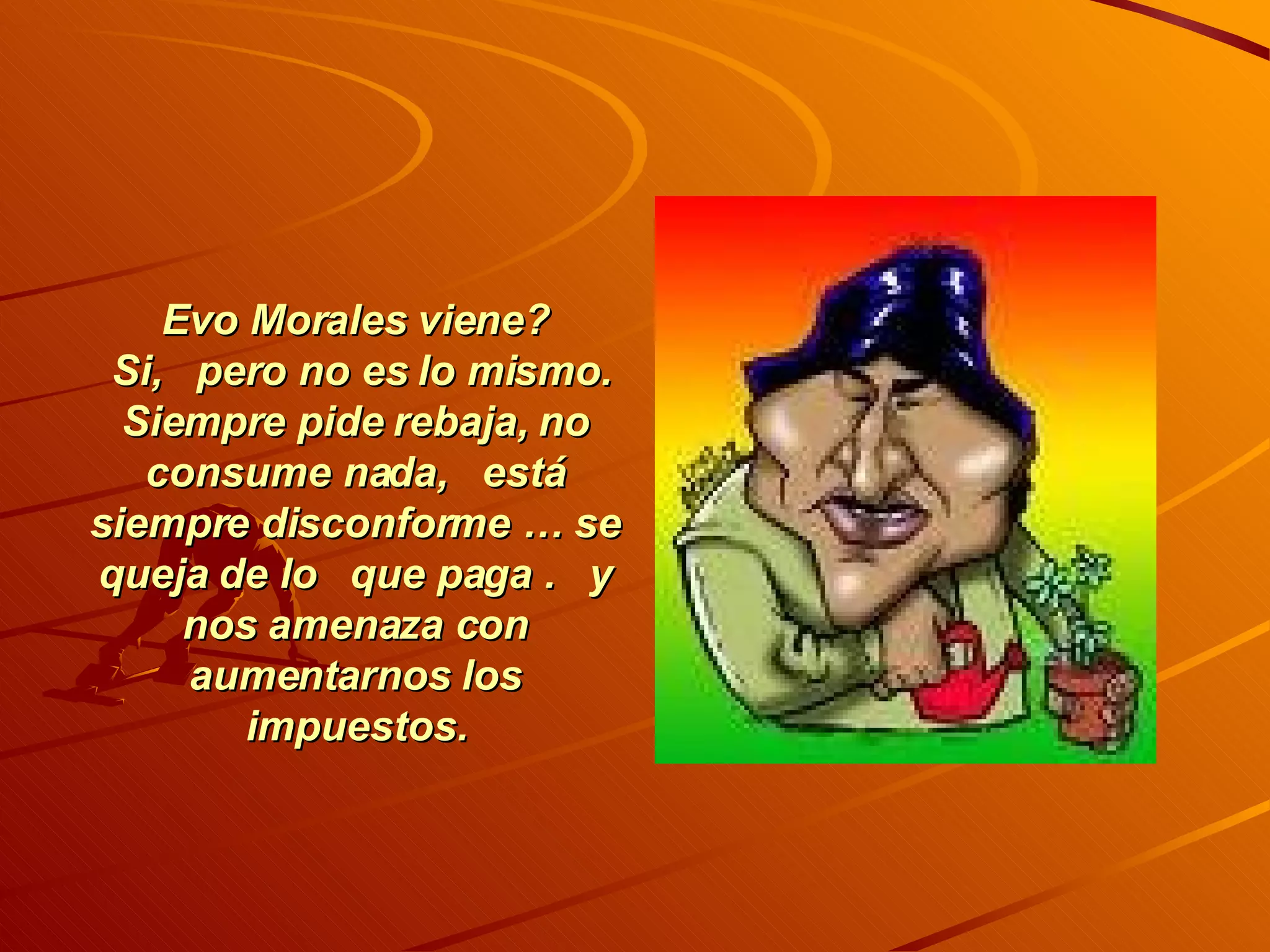 Evo Morales viene? Si, pero no es lo mismo. Siempre pide rebaja, no consume nada, está siempre disconforme … se queja de lo que paga . y nos amenaza con aumentarnos los impuestos.