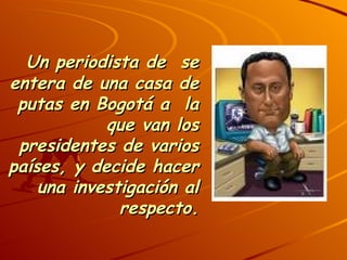 Un periodista de  se entera de una casa de putas en Bogotá a  la que van los presidentes de varios países, y decide hacer una investigación al respecto.   