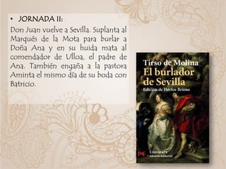 • JORNADA II:
Don Juan vuelve a Sevilla. Suplanta al
Marqués de la Mota para burlar a
Doña Ana y en su huida mata al
comendador de Ulloa, el padre de
Ana. También engaña a la pastora
Aminta el mismo día de su boda con
Batricio.
 