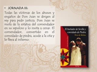 • JORNADA III:
Todas las víctimas de los abusos y
engaños de Don Juan se dirigen al
rey para pedir justicia. Don Juan se
mofa de la estatua del comendador
en su sepulcro y lo invita a cenar. El
comendador, convertido en el
convidado de piedra, acude a la cita y
lo lleva al infierno.
 