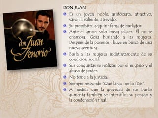 DON JUAN
Es un joven noble, aristócrata, atractivo,
varonil, valiente, atrevido.
Su propósito: adquirir fama de burlador.
Ante el amor: solo busca placer. Él no se
enamora. Goza burlando a las mujeres.
Después de la posesión, huye en busca de una
nueva aventura .
Burla a las mujeres indistintamente de su
condición social.
Sus conquistas se realizan por el engaño y el
abuso de poder.
No teme a la justicia.
Siempre responde “Qué largo me lo fiáis”.
A medida que la gravedad de sus burlas
aumenta también se intensifica su pecado y
la condenación final.
 