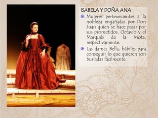 ISABELA Y DOÑA ANA
Mujeres pertenecientes a la
nobleza engañadas por Don
Juan quien se hace pasar por
sus prometidos, Octavio y el
Marqués de la Mota,
respectivamente.
Las damas Bella, hábiles para
conseguir lo que quieren son
burladas fácilmente.
 