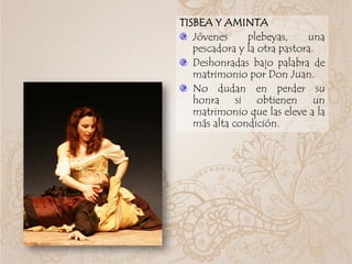 TISBEA Y AMINTA
Jóvenes plebeyas, una
pescadora y la otra pastora.
Deshonradas bajo palabra de
matrimonio por Don Juan.
No dudan en perder su
honra si obtienen un
matrimonio que las eleve a la
más alta condición.
 