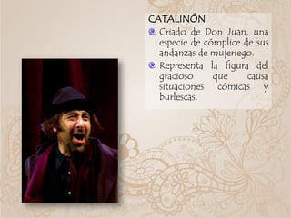 CATALINÓN
Criado de Don Juan, una
especie de cómplice de sus
andanzas de mujeriego.
Representa la figura del
gracioso que causa
situaciones cómicas y
burlescas.
 