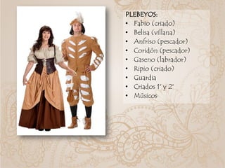 PLEBEYOS:
• Fabio (criado)
• Belisa (villana)
• Anfriso (pescador)
• Coridón (pescador)
• Gaseno (labrador)
• Ripio (criado)
• Guardia
• Criados 1° y 2°
• Músicos
 