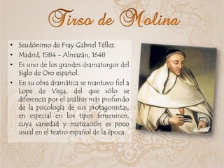 • Seudónimo de Fray Gabriel Téllez.
• Madrid, 1584 - Almazán, 1648
• Es uno de los grandes dramaturgos del
Siglo de Oro español.
• En su obra dramática se mantuvo fiel a
Lope de Vega, del que sólo se
diferencia por el análisis más profundo
de la psicología de sus protagonistas,
en especial en los tipos femeninos,
cuya variedad y matización es poco
usual en el teatro español de la época.
 