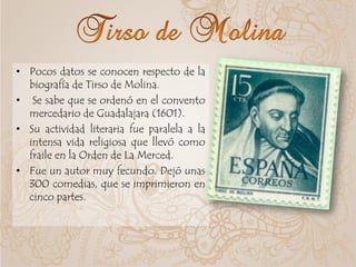 • Pocos datos se conocen respecto de la
biografía de Tirso de Molina.
• Se sabe que se ordenó en el convento
mercedario de Guadalajara (1601).
• Su actividad literaria fue paralela a la
intensa vida religiosa que llevó como
fraile en la Orden de La Merced.
• Fue un autor muy fecundo. Dejó unas
300 comedias, que se imprimieron en
cinco partes.
 