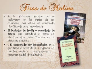• Se le atribuyen, aunque no se
incluyeron en las Partes de sus
comedias, dos obras de contenido
filosófico de gran importancia:
• El burlador de Sevilla y convidado de
piedra, que introdujo el tema del
libertino don Juan Tenorio en la
literatura universal.
• y El condenado por desconfiado, en la
que trató el tema de la arrogancia del
hombre frente a la gracia divina y la
importancia del libre albedrío.
 