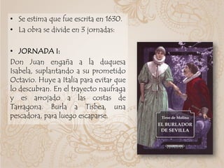 • Se estima que fue escrita en 1630.
• La obra se divide en 3 jornadas:
• JORNADA I:
Don Juan engaña a la duquesa
Isabela, suplantando a su prometido
Octavio. Huye a Italia para evitar que
lo descubran. En el trayecto naufraga
y es arrojado a las costas de
Tarragona. Burla a Tisbea, una
pescadora, para luego escaparse.
 