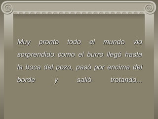 Muy pronto todo el mundo   vio   sorprendido como el burro llegó hasta la boca del pozo, pasó por encima   del   borde y salió trotando... 