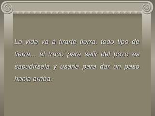 La vida va a tirarte tierra, todo tipo de tierra... el truco para salir   del   pozo es sacudírsela y usarla para dar un paso hacia arriba.  