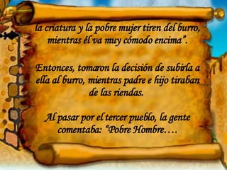 la criatura y la pobre mujer tiren del burro, mientras él va muy cómodo encima”. Entonces, tomaron la decisión de subirla a ella al burro, mientras padre e hijo tiraban de las riendas.  Al pasar por el tercer pueblo, la gente comentaba: “Pobre Hombre…. 