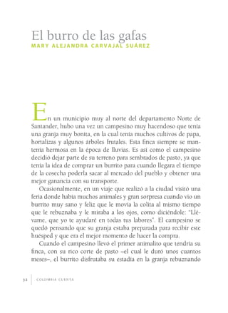 c o l o m b i a c u e n t a32
En un municipio muy al norte del departamento Norte de
Santander, hubo una vez un campesino muy hacendoso que tenía
una granja muy bonita, en la cual tenía muchos cultivos de papa,
hortalizas y algunos árboles frutales. Esta finca siempre se man-
tenía hermosa en la época de lluvias. Es así como el campesino
decidió dejar parte de su terreno para sembrados de pasto, ya que
tenía la idea de comprar un burrito para cuando llegara el tiempo
de la cosecha poderla sacar al mercado del pueblo y obtener una
mejor ganancia con su transporte.
Ocasionalmente, en un viaje que realizó a la ciudad visitó una
feria donde había muchos animales y gran sorpresa cuando vio un
burrito muy sano y feliz que le movía la colita al mismo tiempo
que le rebuznaba y le miraba a los ojos, como diciéndole: “Llé-
vame, que yo te ayudaré en todas tus labores”. El campesino se
quedó pensando que su granja estaba preparada para recibir este
huésped y que era el mejor momento de hacer la compra.
Cuando el campesino llevó el primer animalito que tendría su
finca, con su rico corte de pasto –el cual le duró unos cuantos
meses–, el burrito disfrutaba su estadía en la granja rebuznando
El burro de las gafas
mar y alejandra c ar vajal suárez
 