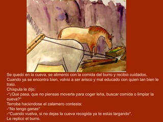 Se quedó en la cueva, se alimentó con la comida del burro y recibió cuidados.
Cuando ya se encontró bien, volvió a ser arisco y mal educado con quien tan bien le
trató.
Chíspula le dijo:
-“¿Qué pasa, que no piensas moverte para coger leña, buscar comida o limpiar la
cueva?”
Terroba haciéndose el zalamero contesta:
-“No tengo ganas”
-“Cuando vuelva, si no dejas la cueva recogida ya te estás largando”.
Le replicó el burro.
 