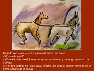 Cuando volvió a la cueva estaba más sucia que antes.
-“¡Fuera de aquí!”
-“¡Qué te lo has creído! A mi no me echas de aquí y no tengo intención de
trabajar”
Al ver que Terroba no hacía caso, le echó una soga al cuello y arrastró de él
hasta sacarlo de la cueva.
 