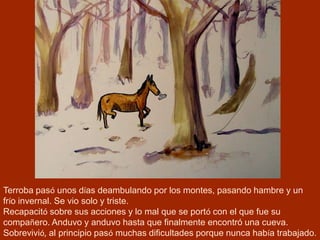 Terroba pasó unos días deambulando por los montes, pasando hambre y un
frío invernal. Se vio solo y triste.
Recapacitó sobre sus acciones y lo mal que se portó con el que fue su
compañero. Anduvo y anduvo hasta que finalmente encontró una cueva.
Sobrevivió, al principio pasó muchas dificultades porque nunca había trabajado.
 