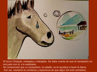 El burro Chíspula, trabajaba y trabajaba. Se daba cuenta de que el campesino no
era justo con él, y lo explotaba.
No comprendía que su compañero, el caballo, no le ayudara a hacer la faena.
Aún así, mantenía la confianza y esperanza de que algún día todo cambiaría.
 