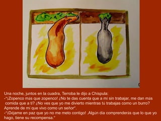 Una noche, juntos en la cuadra, Terroba le dijo a Chíspula:
-“¡Zopenco más que zopenco! ¿No te das cuenta que a mí sin trabajar, me dan más
comida que a ti? ¿No ves que yo me divierto mientras tú trabajas como un burro?
Aprende de mí que vivo como un señor”.
-“¡Déjame en paz que yo no me meto contigo! .Algún día comprenderás que lo que yo
hago, tiene su recompensa.”
 