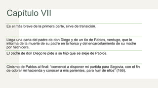 Capítulo VII
Es el más breve de la primera parte, sirve de transición.
Llega una carta del padre de don Diego y de un tío de Pablos, verdugo, que le
informa de la muerte de su padre en la horca y del encarcelamiento de su madre
por hechicera.
El padre de don Diego le pide a su hijo que se aleje de Pablos.
Cinismo de Pablos al final: “comencé a disponer mi partida para Segovia, con el fin
de cobrar mi hacienda y conocer a mis parientes, para huir de ellos” (166).
 