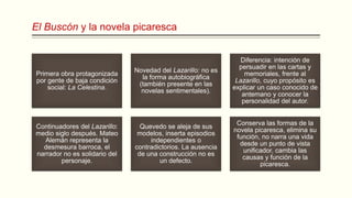 El Buscón y la novela picaresca
Primera obra protagonizada
por gente de baja condición
social: La Celestina.
Novedad del Lazarillo: no es
la forma autobiográfica
(también presente en las
novelas sentimentales).
Diferencia: intención de
persuadir en las cartas y
memoriales, frente al
Lazarillo, cuyo propósito es
explicar un caso conocido de
antemano y conocer la
personalidad del autor.
Continuadores del Lazarillo:
medio siglo después. Mateo
Alemán representa la
desmesura barroca, el
narrador no es solidario del
personaje.
Quevedo se aleja de sus
modelos, inserta episodios
independientes o
contradictorios. La ausencia
de una construcción no es
un defecto.
Conserva las formas de la
novela picaresca, elimina su
función, no narra una vida
desde un punto de vista
unificador, cambia las
causas y función de la
picaresca.
 