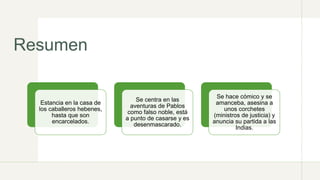 Resumen
Estancia en la casa de
los caballeros hebenes,
hasta que son
encarcelados.
Se centra en las
aventuras de Pablos
como falso noble, está
a punto de casarse y es
desenmascarado.
Se hace cómico y se
amanceba, asesina a
unos corchetes
(ministros de justicia) y
anuncia su partida a las
Indias.
 