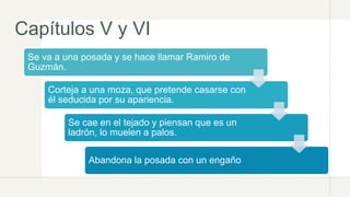 Capítulos V y VI
Se va a una posada y se hace llamar Ramiro de
Guzmán.
Corteja a una moza, que pretende casarse con
él seducida por su apariencia.
Se cae en el tejado y piensan que es un
ladrón, lo muelen a palos.
Abandona la posada con un engaño
 