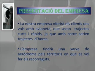 Presentació del empresa

• La nostra empresa oferirà els clients uns
vols amb avioneta, que seran trajectes
curts i ràpids, ja que amb cotxe serien
trajectes d’hores.

• L’empresa tindrà una xarxa de
aeròdroms pels territoris en que es vol
fer els recorreguts.
 