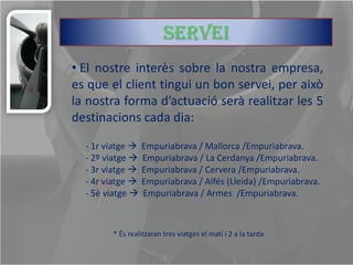 servei
• El nostre interès sobre la nostra empresa,
es que el client tingui un bon servei, per això
la nostra forma d’actuació serà realitzar les 5
destinacions cada dia:

  - 1r viatge  Empuriabrava / Mallorca /Empuriabrava.
  - 2º viatge  Empuriabrava / La Cerdanya /Empuriabrava.
  - 3r viatge  Empuriabrava / Cervera /Empuriabrava.
  - 4r viatge  Empuriabrava / Alfés (Lleida) /Empuriabrava.
  - 5è viatge  Empuriabrava / Armes /Empuriabrava.



        * És realitzaran tres viatges el matí i 2 a la tarda
 