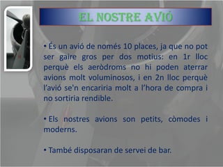El nostre avió

• És un avió de només 10 places, ja que no pot
ser gaire gros per dos motius: en 1r lloc
perquè els aeròdroms no hi poden aterrar
avions molt voluminosos, i en 2n lloc perquè
l’avió se'n encariria molt a l’hora de compra i
no sortiria rendible.

• Els nostres avions son petits, còmodes i
moderns.

• També disposaran de servei de bar.
 