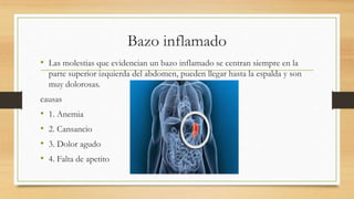 Bazo inflamado
• Las molestias que evidencian un bazo inflamado se centran siempre en la
parte superior izquierda del abdomen, pueden llegar hasta la espalda y son
muy dolorosas.
causas
• 1. Anemia
• 2. Cansancio
• 3. Dolor agudo
• 4. Falta de apetito
 