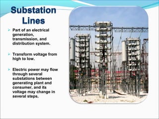  Part of an electrical
generation,
transmission, and
distribution system.
 Transform voltage from
high to low.
 Electric power may flow
through several
substations between
generating plant and
consumer, and its
voltage may change in
several steps.
 