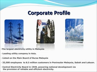 Corporate ProfileCorporate Profile
-The largest electricity utility in Malaysia
- Leading utility company in Asia.
- Listed on the Main Board of Bursa Malaysia
- 33,500 employees to 8.3 million customers in Peninsular Malaysia, Sabah and Labuan.
- Central Electricity Board in 1949, powering national development via
the provision of reliable and efficient electricity.
 