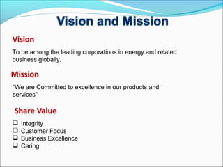 To be among the leading corporations in energy and related
business globally.
“We are Committed to excellence in our products and
services”
 Integrity
 Customer Focus
 Business Excellence
 Caring
 