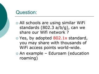 Question:

   All schools are using similar WiFi
    standards (802.3 a/b/g), can we
    share our Wifi network ?
   Yes, by adopted 802.1x standard,
    you may share with thousands of
    WiFi access points world-wide.
   An example – Eduroam (education
    roaming)
 
