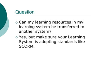 Question

   Can my learning resources in my
    learning system be transferred to
    another system?
   Yes, but make sure your Learning
    System is adopting standards like
    SCORM.
 