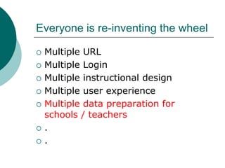 Everyone is re-inventing the wheel

   Multiple URL
   Multiple Login
   Multiple instructional design
   Multiple user experience
   Multiple data preparation for
    schools / teachers
   .
   .
 