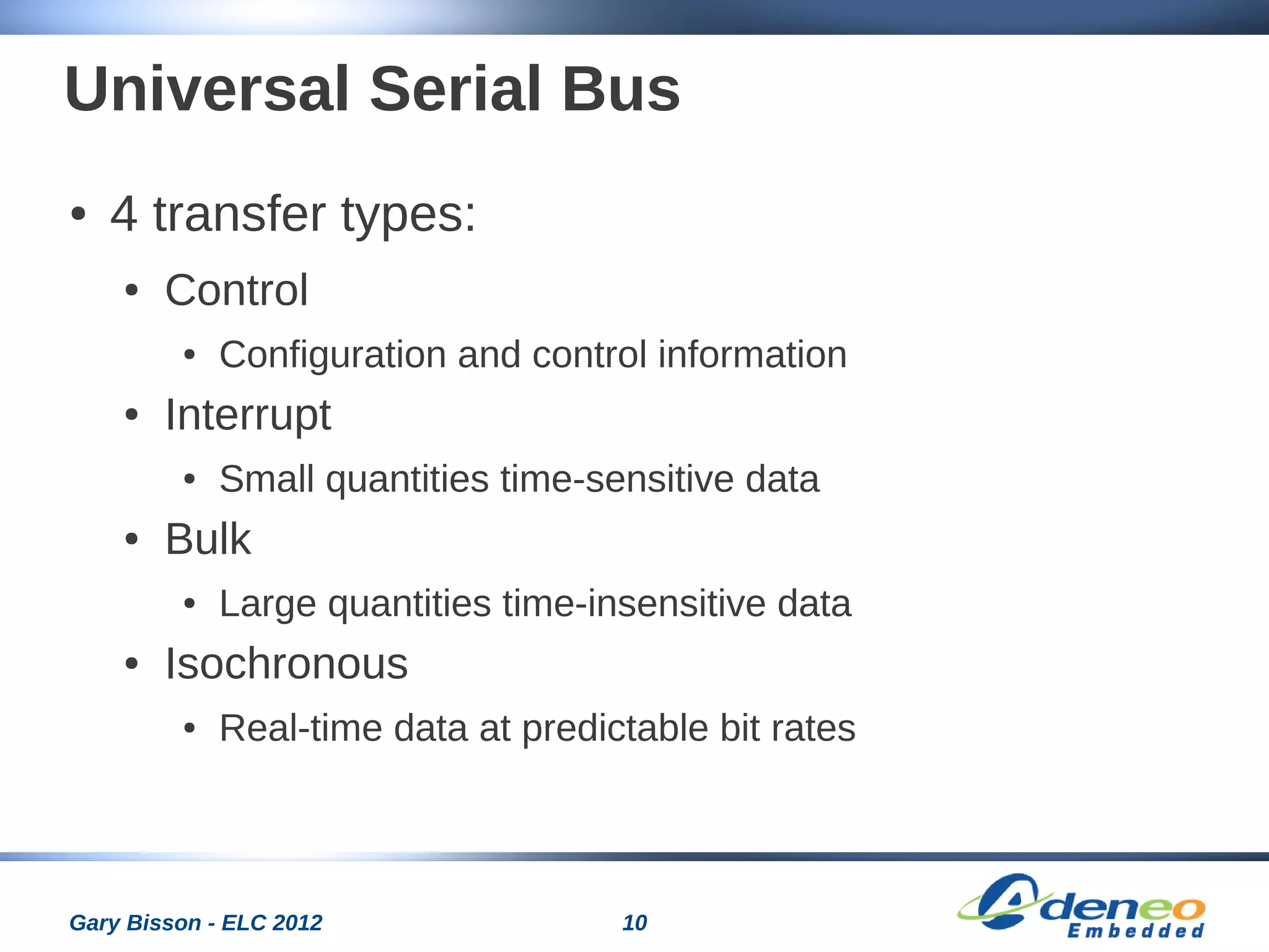 10Gary Bisson - ELC 2012
Universal Serial Bus
● 4 transfer types:
● Control
● Configuration and control information
● Interrupt
● Small quantities time-sensitive data
● Bulk
● Large quantities time-insensitive data
● Isochronous
● Real-time data at predictable bit rates
 