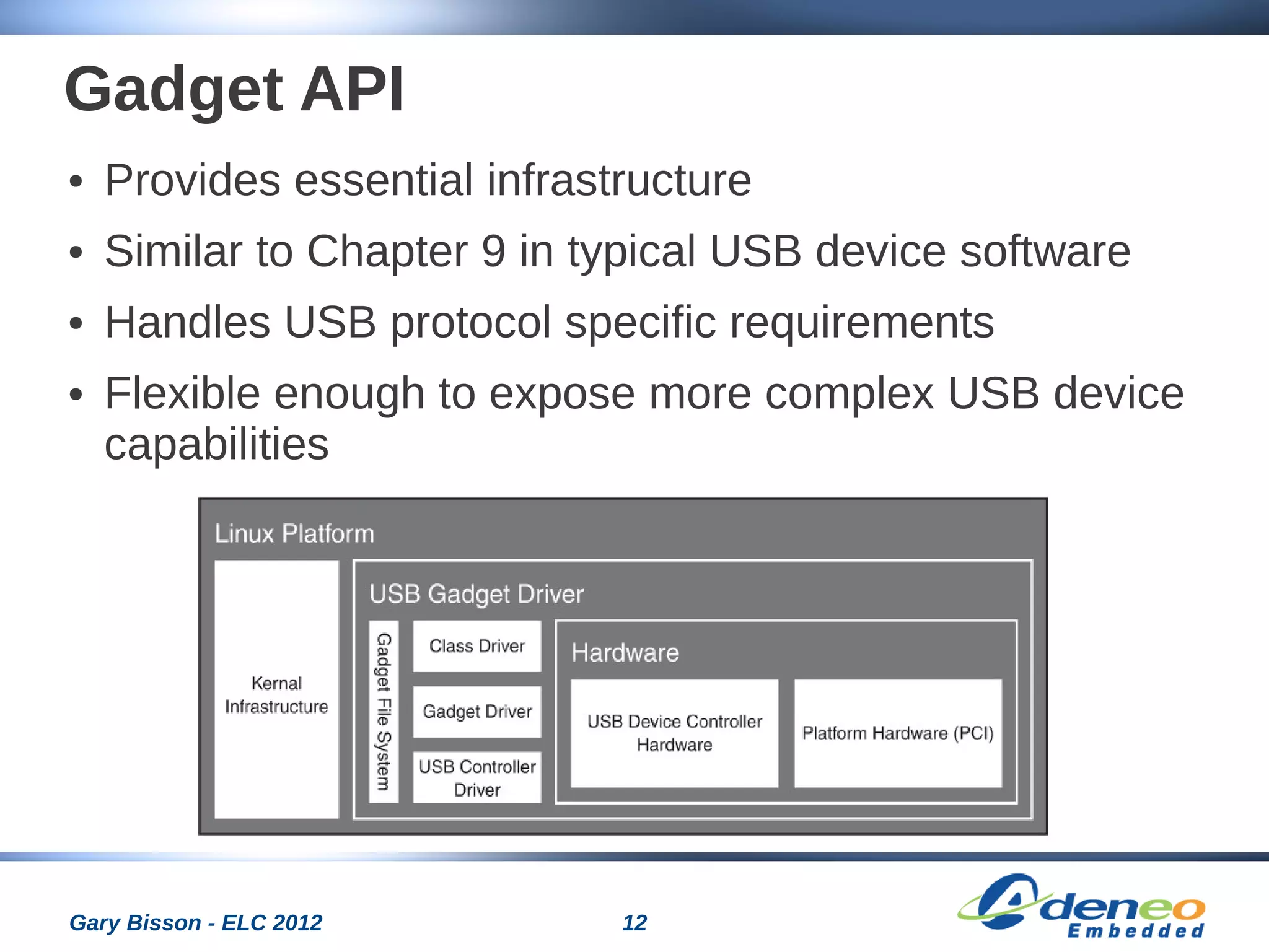 12Gary Bisson - ELC 2012
Gadget API
● Provides essential infrastructure
● Similar to Chapter 9 in typical USB device software
● Handles USB protocol specific requirements
● Flexible enough to expose more complex USB device
capabilities
 