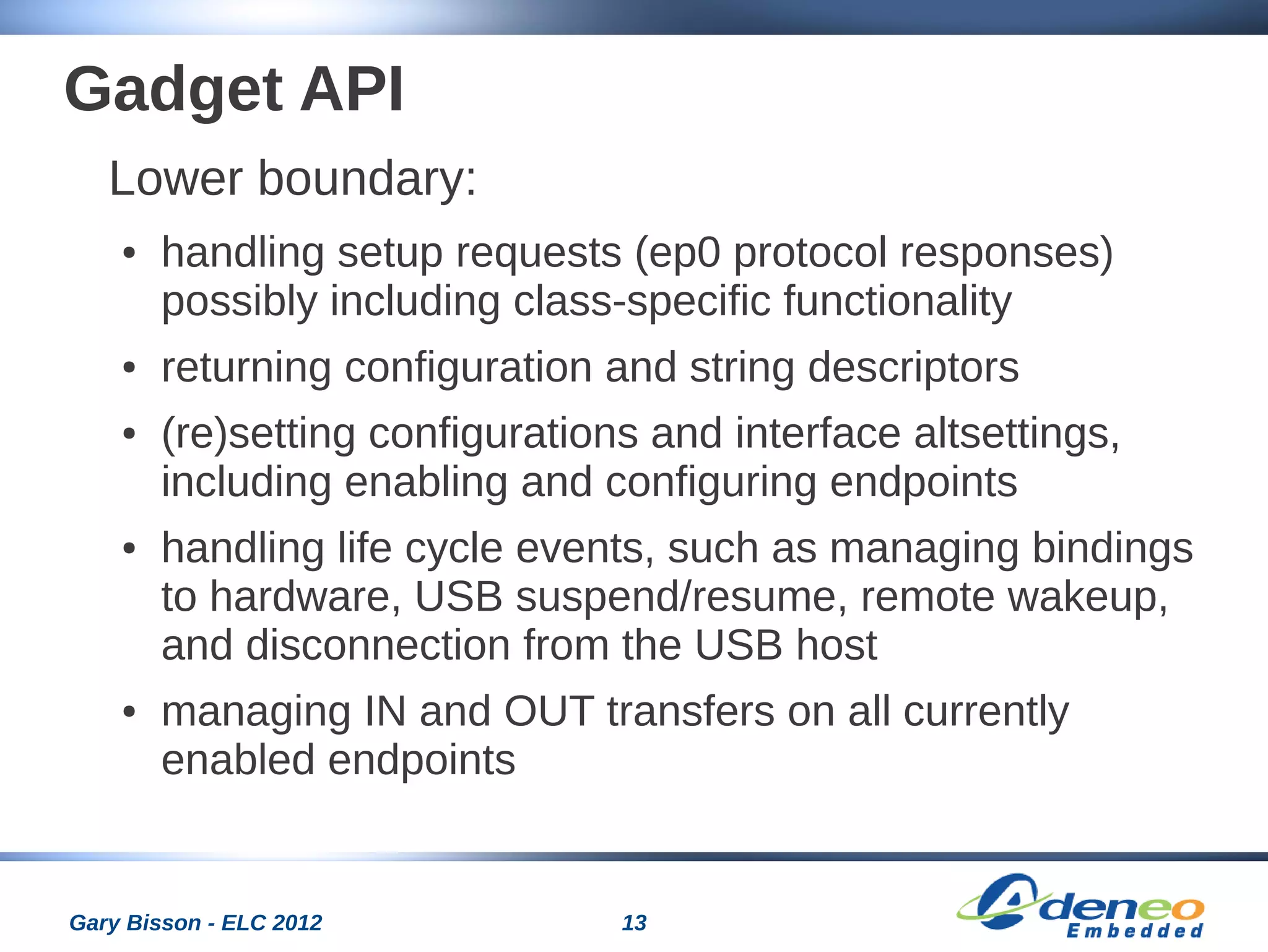 13Gary Bisson - ELC 2012
Gadget API
Lower boundary:
● handling setup requests (ep0 protocol responses)
possibly including class-specific functionality
● returning configuration and string descriptors
● (re)setting configurations and interface altsettings,
including enabling and configuring endpoints
● handling life cycle events, such as managing bindings
to hardware, USB suspend/resume, remote wakeup,
and disconnection from the USB host
● managing IN and OUT transfers on all currently
enabled endpoints
 
