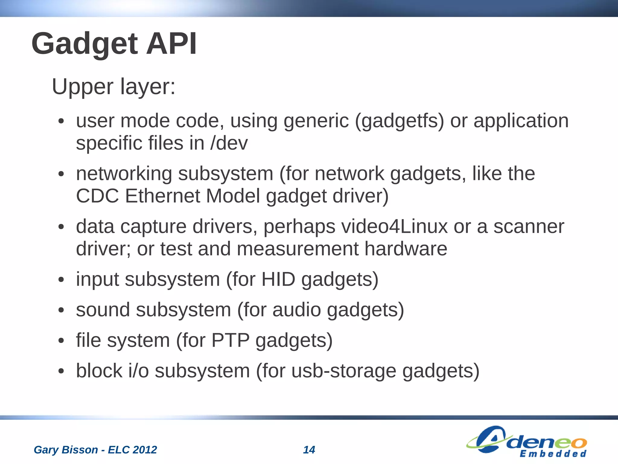 14Gary Bisson - ELC 2012
Gadget API
Upper layer:
● user mode code, using generic (gadgetfs) or application
specific files in /dev
● networking subsystem (for network gadgets, like the
CDC Ethernet Model gadget driver)
● data capture drivers, perhaps video4Linux or a scanner
driver; or test and measurement hardware
● input subsystem (for HID gadgets)
● sound subsystem (for audio gadgets)
● file system (for PTP gadgets)
● block i/o subsystem (for usb-storage gadgets)
 