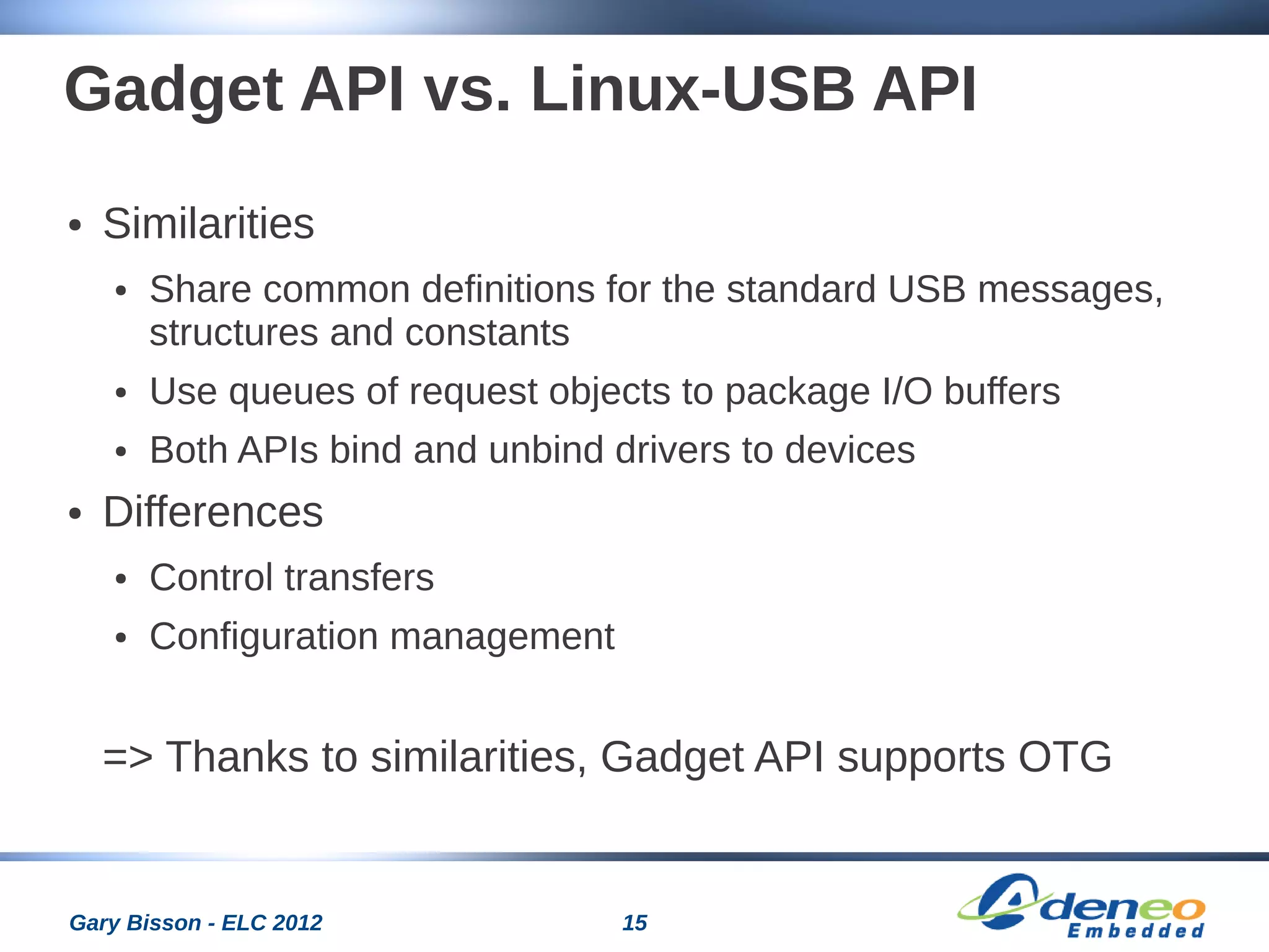 15Gary Bisson - ELC 2012
Gadget API vs. Linux-USB API
● Similarities
● Share common definitions for the standard USB messages,
structures and constants
● Use queues of request objects to package I/O buffers
● Both APIs bind and unbind drivers to devices
● Differences
● Control transfers
● Configuration management
=> Thanks to similarities, Gadget API supports OTG
 