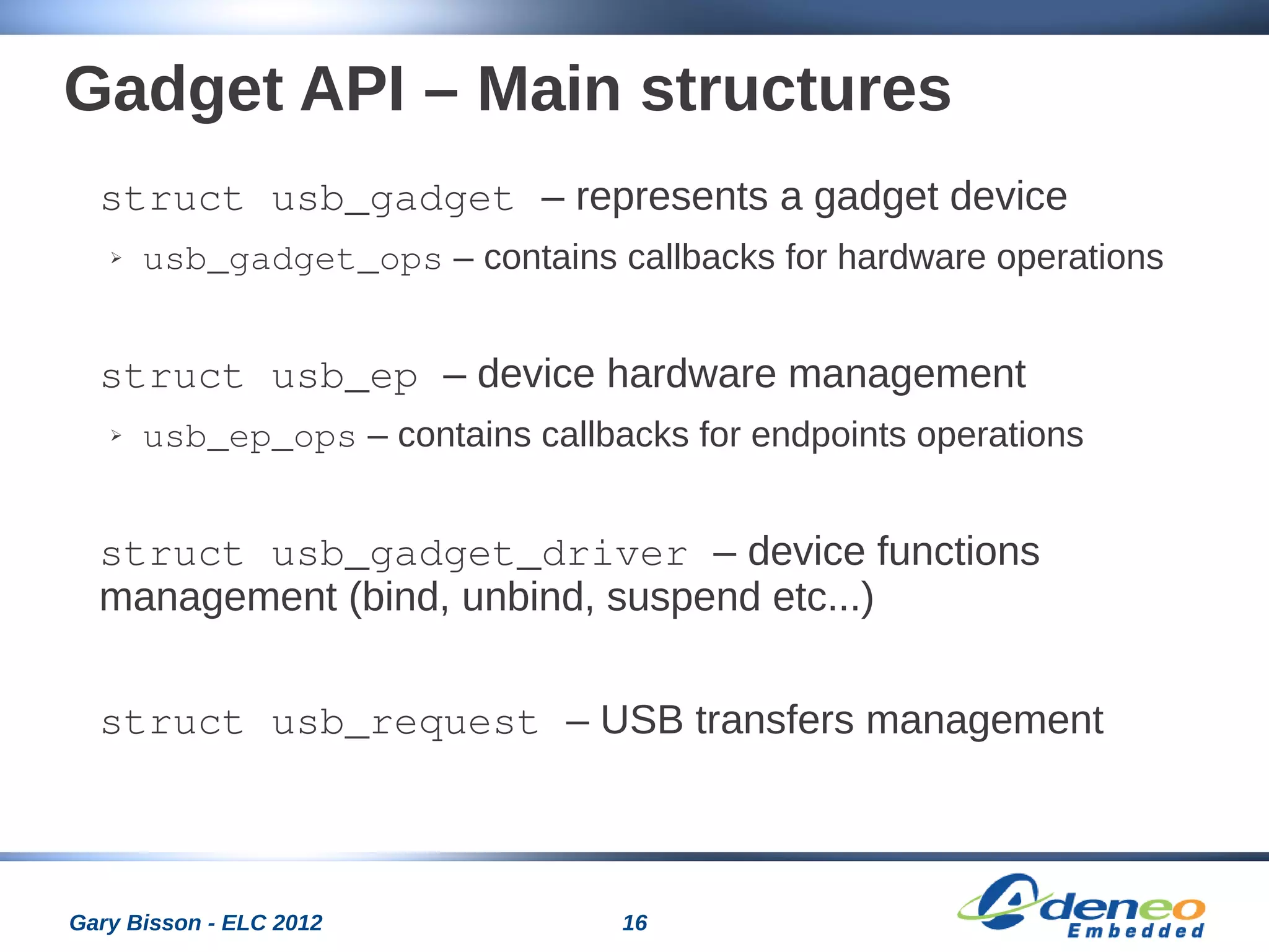 16Gary Bisson - ELC 2012
Gadget API – Main structures
struct usb_gadget – represents a gadget device
➢ usb_gadget_ops – contains callbacks for hardware operations
struct usb_ep – device hardware management
➢ usb_ep_ops – contains callbacks for endpoints operations
struct usb_gadget_driver – device functions
management (bind, unbind, suspend etc...)
struct usb_request – USB transfers management
 