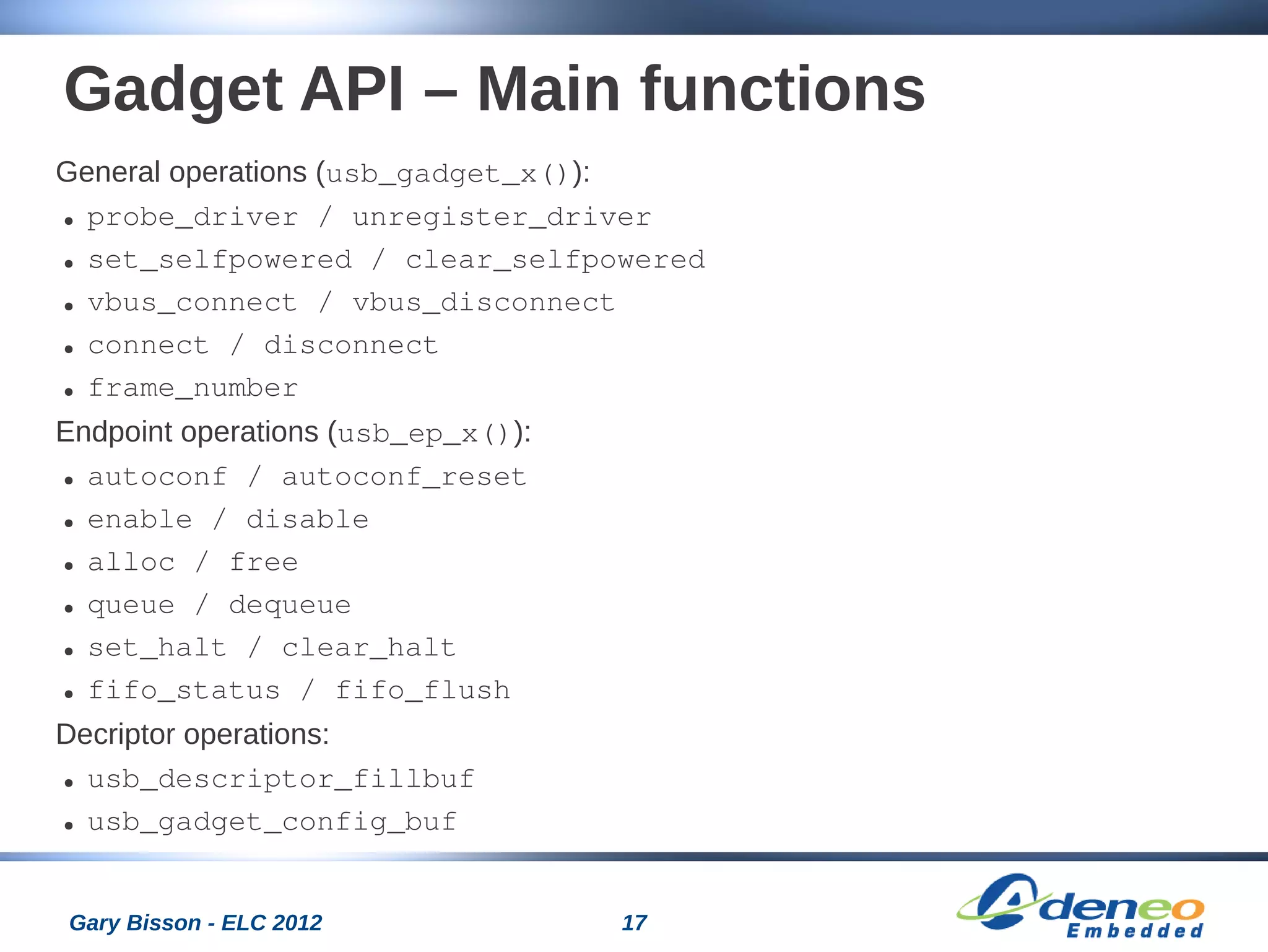 17Gary Bisson - ELC 2012
Gadget API – Main functions
General operations (usb_gadget_x()):
● probe_driver / unregister_driver
● set_selfpowered / clear_selfpowered
● vbus_connect / vbus_disconnect
● connect / disconnect
● frame_number
Endpoint operations (usb_ep_x()):
● autoconf / autoconf_reset
● enable / disable
● alloc / free
● queue / dequeue
● set_halt / clear_halt
● fifo_status / fifo_flush
Decriptor operations:
● usb_descriptor_fillbuf
● usb_gadget_config_buf
 